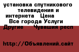 установка спутникового телевидения и интернета › Цена ­ 500 - Все города Услуги » Другие   . Чувашия респ.